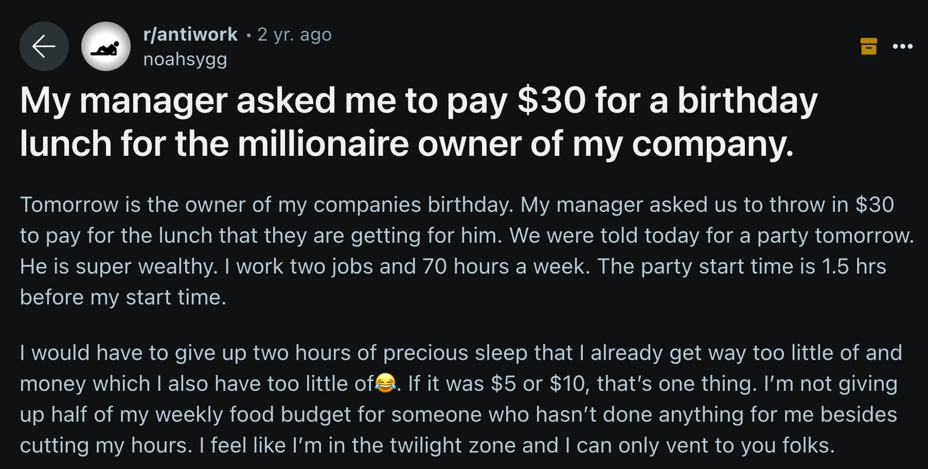 screenshot - 0 rantiwork 2 yr. ago noahsygg My manager asked me to pay $30 for a birthday lunch for the millionaire owner of my company. Tomorrow is the owner of my companies birthday. My manager asked us to throw in $30 to pay for the lunch that they are